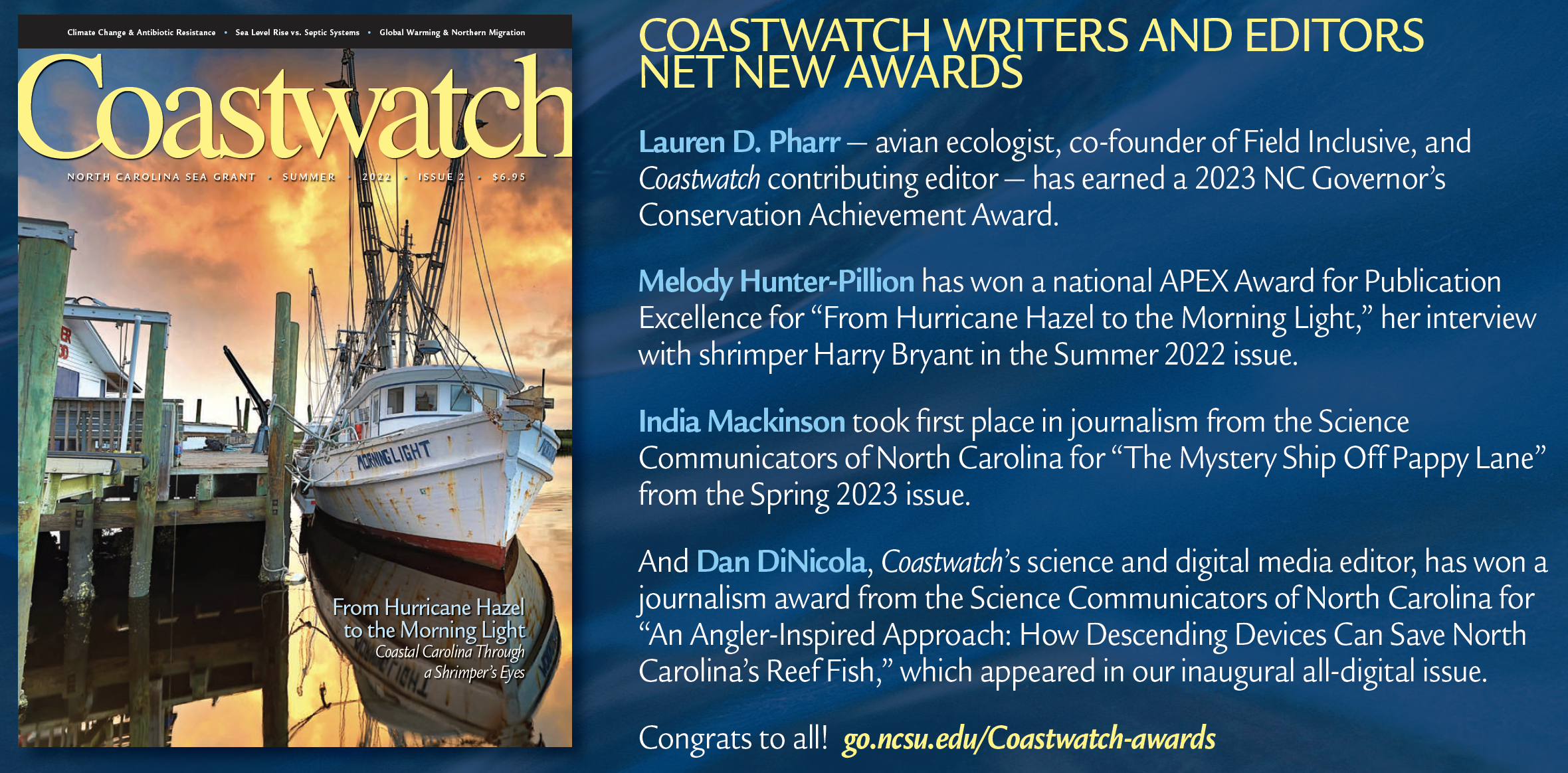 COASTWATCH WRITERS AND EDITORS NET NEW AWARDS Lauren D. Pharr — avian ecologist, co-founder of Field Inclusive, and Coastwatch contributing editor — has earned a 2023 NC Governor’s Conservation Achievement Award. Melody Hunter-Pillion has won a national APEX Award for Publication Excellence for “From Hurricane Hazel to the Morning Light,” her interview with shrimper Harry Bryant in the Summer 2022 issue. India Mackinson took first place in journalism from the Science Communicators of North Carolina for “The Mystery Ship Off Pappy Lane” from the Spring 2023 issue. And Dan DiNicola, Coastwatch’s science and digital media editor, has won a journalism award from the Science Communicators of North Carolina for “An Angler-Inspired Approach: How Descending Devices Can Save North Carolina’s Reef Fish,” which appeared in our inaugural all-digital issue. Congrats to all!
